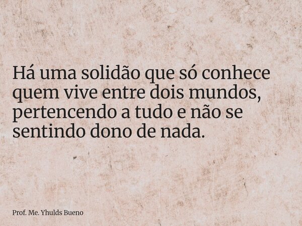 Há uma solidão que só conhece quem vive entre dois mundos, pertencendo a tudo e não se sentindo dono de nada.... Frase de Prof. Me. Yhulds Bueno.
