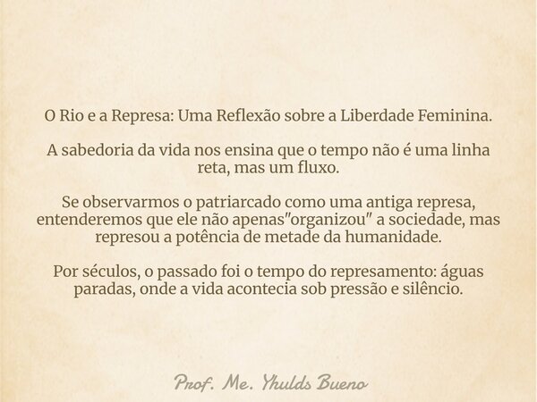 O Rio e a Represa: Uma Reflexão sobre a Liberdade Feminina. ​A sabedoria da vida nos ensina que o tempo não é uma linha reta, mas um fluxo. Se observarmos o pat... Frase de Prof. Me. Yhulds Bueno.