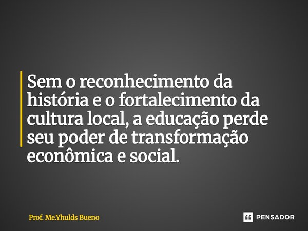 ⁠Sem o reconhecimento da história e o fortalecimento da cultura local, a educação perde seu poder de transformação econômica e social.... Frase de Prof. Me.Yhulds Bueno.