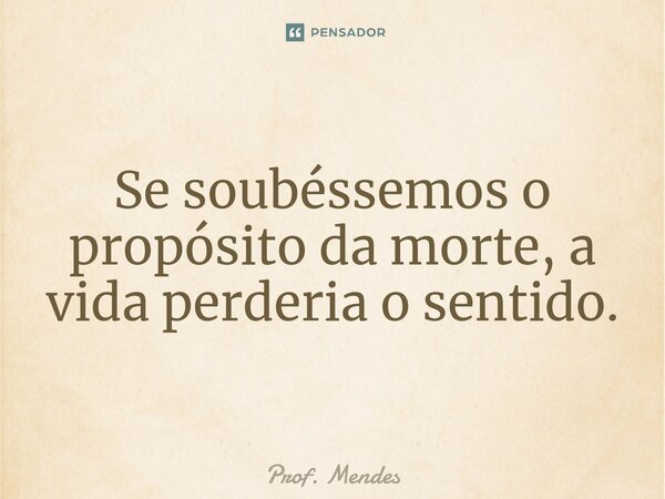 Se soubéssemos o propósito da morte, a vi⁠da perderia o sentido.... Frase de Prof. Mendes.