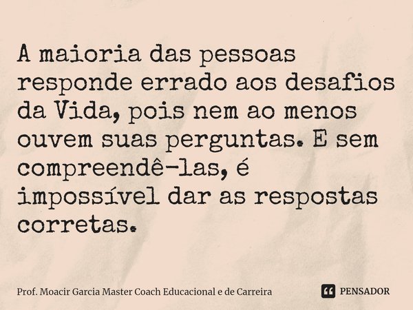 ⁠A maioria das pessoas responde errado aos desafios da Vida, pois nem ao menos ouvem suas perguntas. E sem compreendê-las, é impossível dar as respostas correta... Frase de Prof. Moacir Garcia Master Coach Educacional e de Carreira.