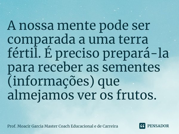 ⁠A nossa mente pode ser comparada a uma terra fértil. É preciso prepará-la para receber as sementes (informações) que almejamos ver os frutos.... Frase de Prof. Moacir Garcia Master Coach Educacional e de Carreira.