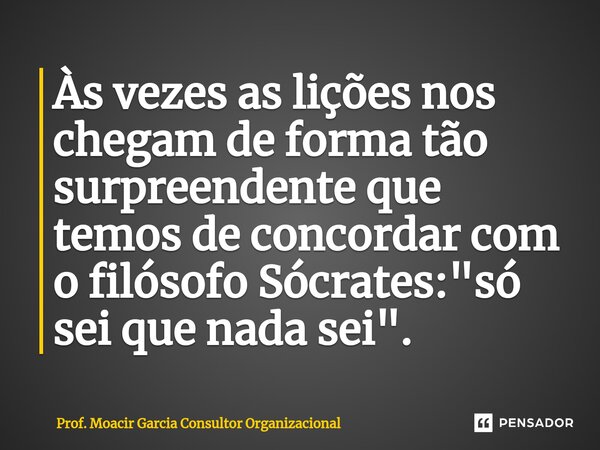 Às vezes as lições nos chegam de forma tão surpreendente que temos de concordar com o filósofo Sócrates: "só sei que nada sei".... Frase de Prof. Moacir Garcia Consultor Organizacional.