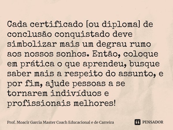 ⁠Cada certificado [ou diploma] de conclusão conquistado deve simbolizar mais um degrau rumo aos nossos sonhos. Então, coloque em prática o que aprendeu, busque ... Frase de Prof. Moacir Garcia Master Coach Educacional e de Carreira.