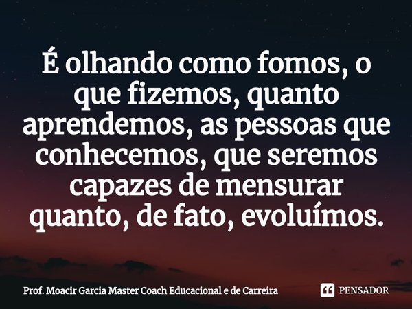 ⁠É olhando como fomos, o que fizemos, quanto aprendemos, as pessoas que conhecemos, que seremos capazes de mensurar quanto, de fato, evoluímos.... Frase de Prof. Moacir Garcia Master Coach Educacional e de Carreira.