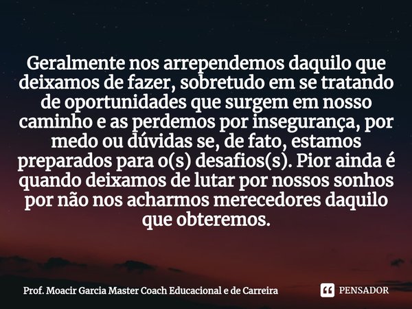 Geralmente nos arrependemos daquilo que deixamos de fazer, sobretudo em se tratando de oportunidades que surgem em nosso caminho e as perdemos por insegurança, ... Frase de Prof. Moacir Garcia Master Coach Educacional e de Carreira.