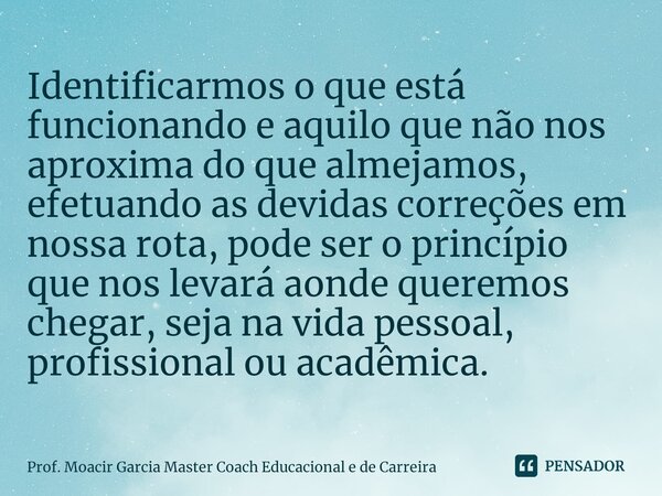 Identificarmos o que está funcionando e aquilo que não nos aproxima do que almejamos, efetuando as devidas correções em nossa rota, pode ser o princípio que nos... Frase de Prof. Moacir Garcia Master Coach Educacional e de Carreira.