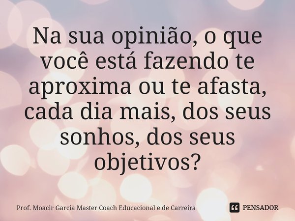 ⁠⁠⁠Na sua opinião, o que você está fazendo te aproxima ou te afasta, cada dia mais, dos seus sonhos, dos seus objetivos?... Frase de Prof. Moacir Garcia Master Coach Educacional e de Carreira.
