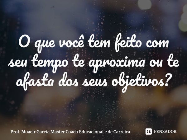 ⁠O que você tem feito com seu tempo te aproxima ou te afasta dos seus objetivos?... Frase de Prof. Moacir Garcia Master Coach Educacional e de Carreira.