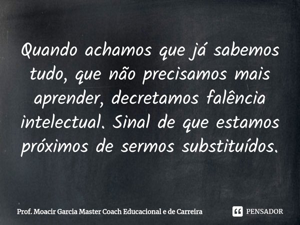 ⁠Quando achamos que já sabemos tudo, que não precisamos mais aprender, decretamos falência intelectual. Sinal de que estamos próximos de sermos substituídos.... Frase de Prof. Moacir Garcia Master Coach Educacional e de Carreira.