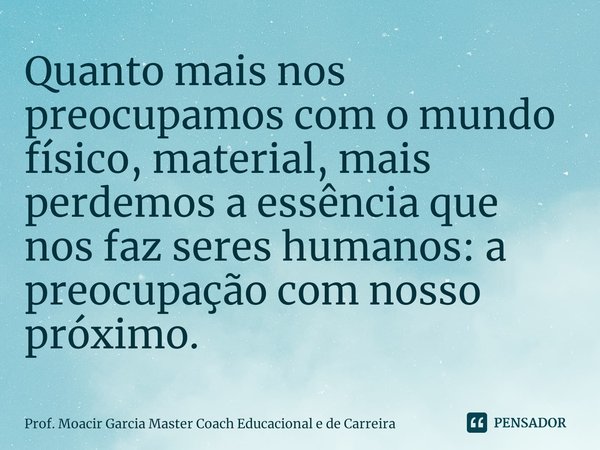 Quanto mais nos preocupamos com o mundo físico, material, mais perdemos a essência que nos faz seres humanos: a preocupação com nosso próximo.... Frase de Prof. Moacir Garcia Master Coach Educacional e de Carreira.