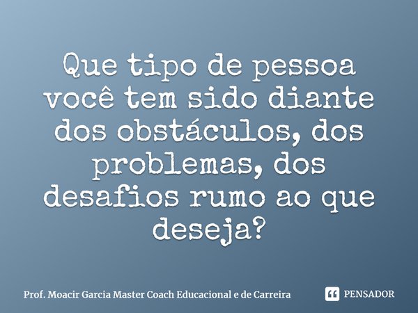 ⁠Que tipo de pessoa você tem sido diante dos obstáculos, dos problemas, dos desafios rumo ao que deseja?... Frase de Prof. Moacir Garcia Master Coach Educacional e de Carreira.