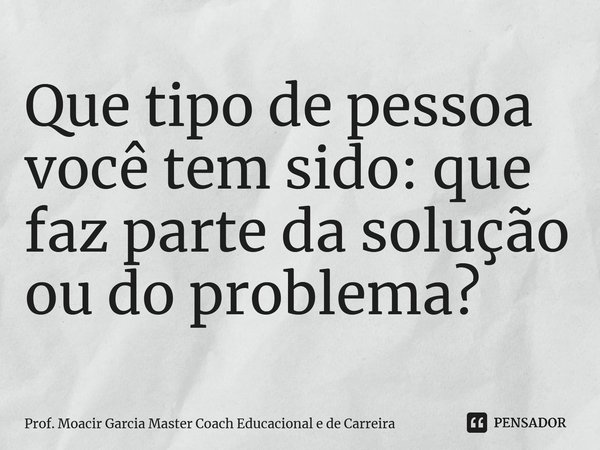 ⁠Que tipo de pessoa você tem sido: que faz parte da solução ou do problema?... Frase de Prof. Moacir Garcia Master Coach Educacional e de Carreira.