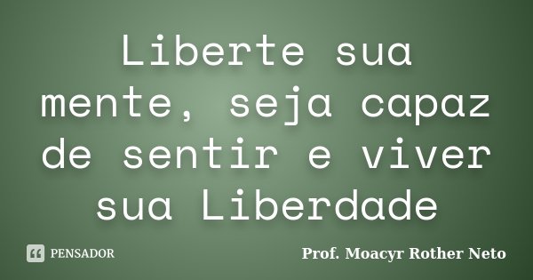 Liberte sua mente, seja capaz de sentir e viver sua Liberdade... Frase de Prof. Moacyr Rother Neto.