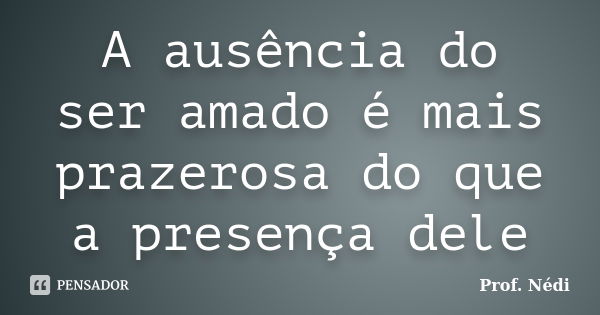 A ausência do ser amado é mais prazerosa do que a presença dele... Frase de Prof. Nédi.