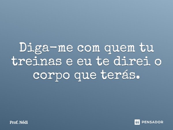 Diga-me com quem tu treinas e eu te direi o corpo que terás.... Frase de Prof. Nédi.