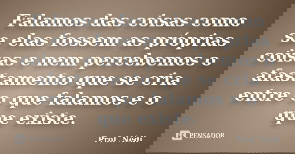 Falamos das coisas como se elas fossem as próprias coisas e nem percebemos o afastamento que se cria entre o que falamos e o que existe.... Frase de Prof. Nédi.