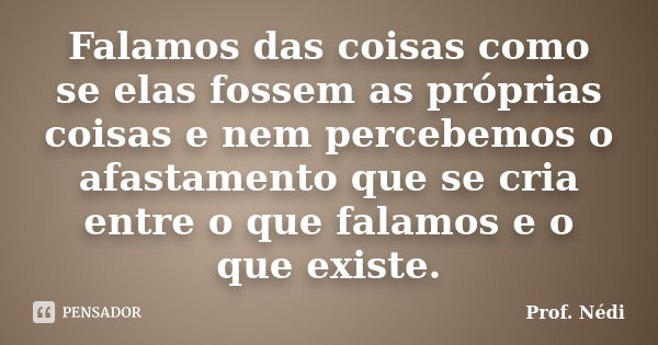 Falamos das coisas como se elas fossem as próprias coisas e nem percebemos o afastamento que se cria entre o que falamos e o que existe.... Frase de Prof. Nédi.