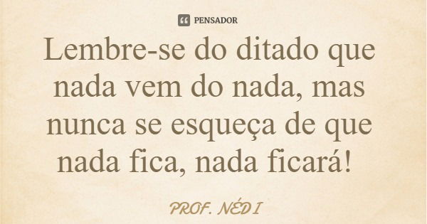 Lembre-se do ditado que nada vem do nada, mas nunca se esqueça de que nada fica, nada ficará!... Frase de PROF. NÉDI.