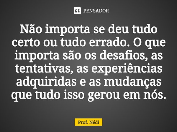 ⁠Não importa se deu tudo certo ou tudo errado. O que importa são os desafios, as tentativas, as experiências adquiridas e as mudanças que tudo isso gerou em nós... Frase de Prof. Nédi.