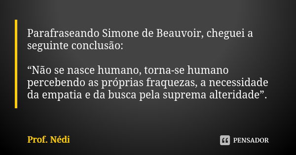 Parafraseando Simone de Beauvoir, cheguei a seguinte conclusão: “Não se nasce humano, torna-se humano percebendo as próprias fraquezas, a necessidade da empatia... Frase de Prof. Nédi.