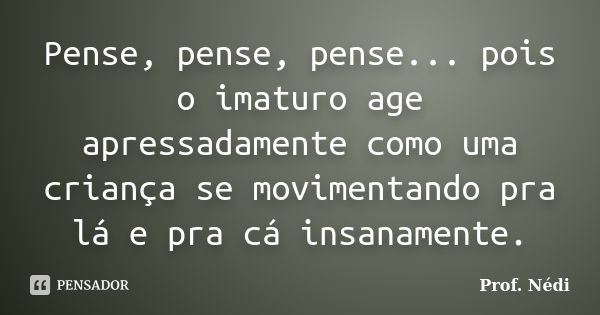 Pense, pense, pense... pois o imaturo age apressadamente como uma criança se movimentando pra lá e pra cá insanamente.... Frase de Prof. Nédi.