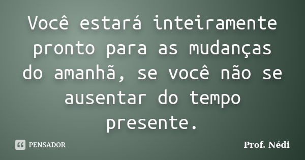 Você estará inteiramente pronto para as mudanças do amanhã, se você não se ausentar do tempo presente.... Frase de Prof. Nédi.