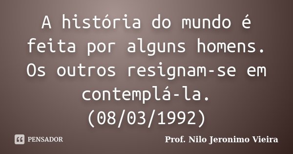 A história do mundo é feita por alguns homens. Os outros resignam-se em contemplá-la. (08/03/1992)... Frase de Prof. Nilo Jeronimo Vieira.
