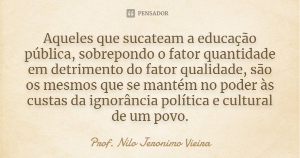 Aqueles que sucateam a educação pública, sobrepondo o fator quantidade em detrimento do fator qualidade, são os mesmos que se mantém no poder às custas da ignor... Frase de Prof. Nilo Jeronimo Vieira.