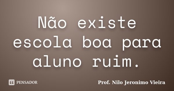 Não existe escola boa para aluno ruim.... Frase de Prof. Nilo Jeronimo Vieira.