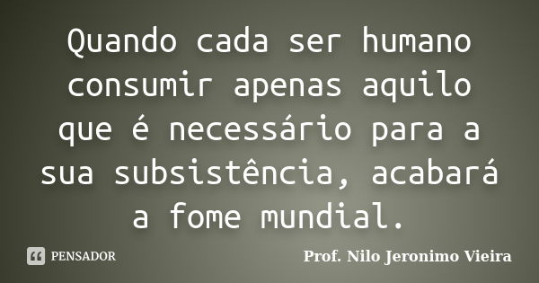 Quando cada ser humano consumir apenas aquilo que é necessário para a sua subsistência, acabará a fome mundial.... Frase de Prof. Nilo Jeronimo VIeira.