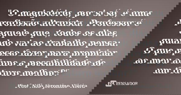 "O magistério, por si só, é uma profissão altruísta. Professor é aquele que, todos os dias, quando vai ao trabalho pensa: O que posso fazer para propiciar ... Frase de Prof. Nilo Jeronimo Vieira.
