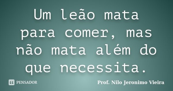 Um leão mata para comer, mas não mata além do que necessita.... Frase de Prof. Nilo Jeronimo Vieira.