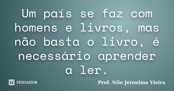 Um país se faz com homens e livros, mas não basta o livro, é necessário aprender a ler.... Frase de Prof. Nilo Jeronimo Vieira.