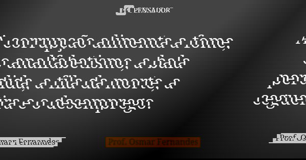 A corrupção alimenta a fome, o analfabetismo, a bala perdida, a fila da morte, a cegueira e o desemprego.... Frase de Prof Osmar Fernandes.