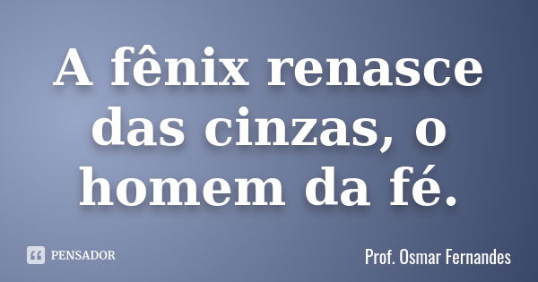 A fênix renasce das cinzas, o homem da fé.... Frase de Prof Osmar Fernandes.