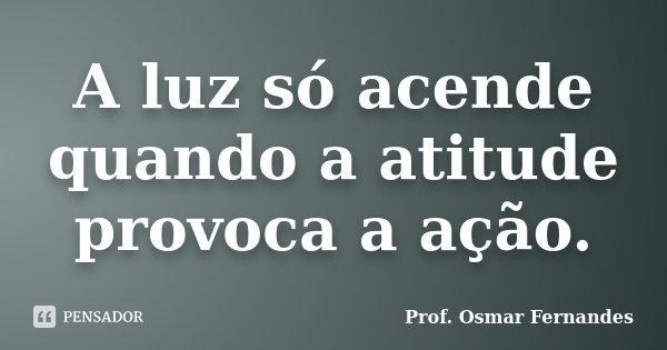 A luz só acende quando a atitude provoca a ação.... Frase de Prof. Osmar Fernandes.
