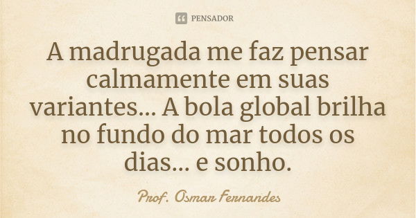 A madrugada me faz pensar calmamente em suas variantes... A bola global brilha no fundo do mar todos os dias... e sonho.... Frase de prof. Osmar Fernandes.