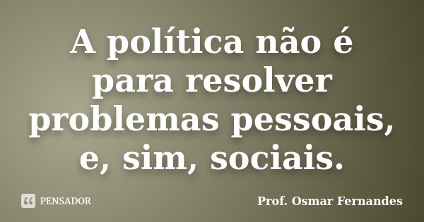 A política não é para resolver problemas pessoais, e, sim, sociais.... Frase de prof. Osmar Fernandes.