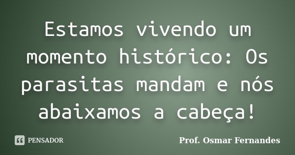 Estamos vivendo um momento histórico: Os parasitas mandam e nós abaixamos a cabeça!... Frase de prof. Osmar Fernandes.