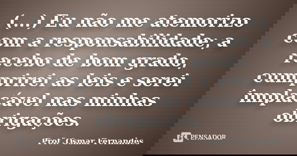 (...) Eu não me atemorizo com a responsabilidade; a recebo de bom grado, cumprirei as leis e serei implacável nas minhas obrigações.... Frase de prof. Osmar Fernandes.