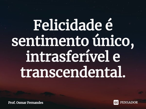 ⁠Felicidade é sentimento único, intrasferível e transcendental.... Frase de Prof. Osmar Fernandes.