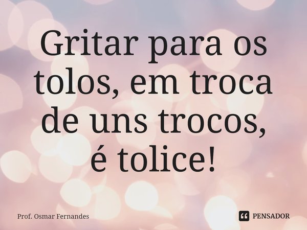 ⁠Gritar para os tolos, em troca de uns trocos,
é tolice!... Frase de Prof. Osmar Fernandes.
