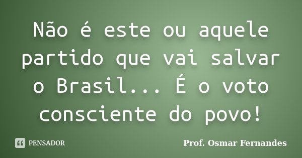 Não é este ou aquele partido que vai salvar o Brasil... É o voto consciente do povo!... Frase de Prof. Osmar Fernandes.