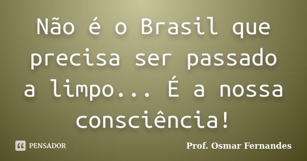 Não é o Brasil que precisa ser passado a limpo... É a nossa consciência!... Frase de prof. Osmar Fernandes.