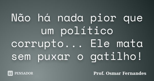 Não há nada pior que um político corrupto... Ele mata sem puxar o gatilho!... Frase de Prof. Osmar Fernandes.