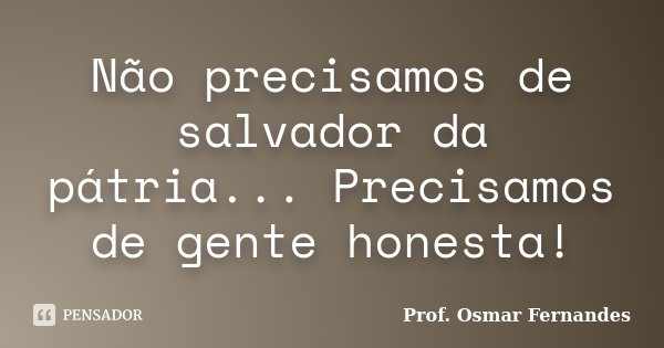 Não precisamos de salvador da pátria... Precisamos de gente honesta!... Frase de Prof. Osmar Fernandes.