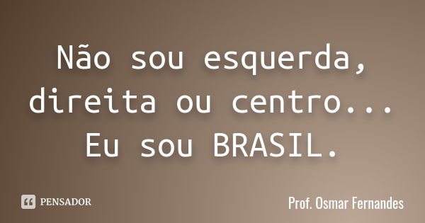 Não sou esquerda, direita ou centro... Eu sou BRASIL.... Frase de prof. Osmar Fernandes.