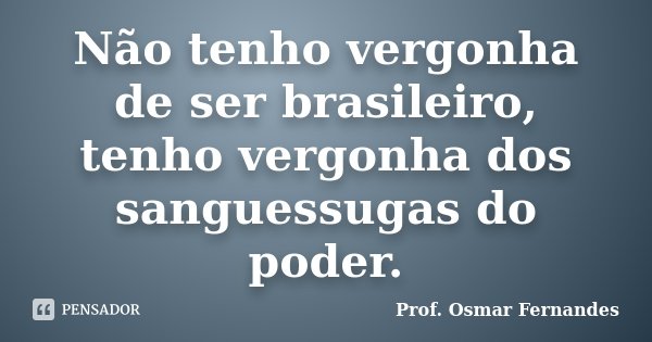 Não tenho vergonha de ser brasileiro, tenho vergonha dos sanguessugas do poder.... Frase de prof. Osmar Fernandes.