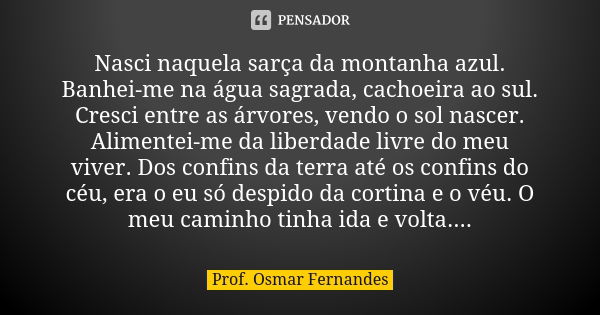 Nasci naquela sarça da montanha azul. Banhei-me na água sagrada, cachoeira ao sul. Cresci entre as árvores, vendo o sol nascer. Alimentei-me da liberdade livre ... Frase de prof. Osmar Fernandes.